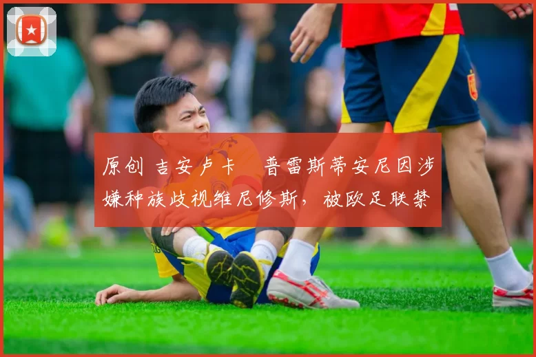 原创 吉安卢卡・普雷斯蒂安尼因涉嫌种族歧视维尼修斯,被欧足联禁赛