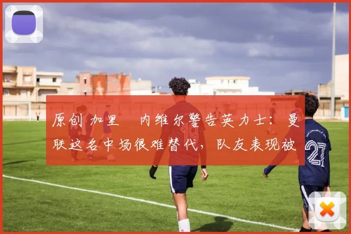 原创 加里・内维尔警告英力士：曼联这名中场很难替代，队友表现被赞 “离谱”