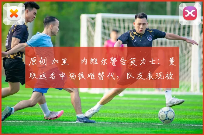 原创 加里・内维尔警告英力士：曼联这名中场很难替代，队友表现被赞 “离谱”