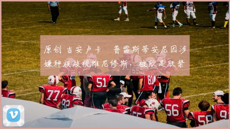 原创 吉安卢卡・普雷斯蒂安尼因涉嫌种族歧视维尼修斯,被欧足联禁赛