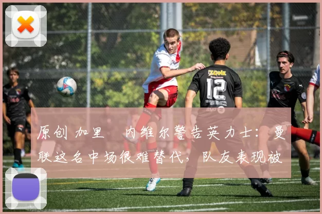 原创 加里・内维尔警告英力士：曼联这名中场很难替代，队友表现被赞 “离谱”