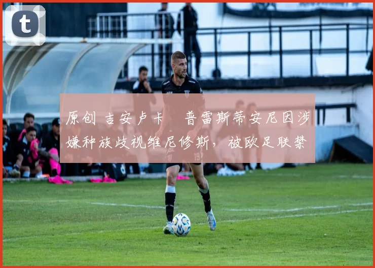 原创 吉安卢卡・普雷斯蒂安尼因涉嫌种族歧视维尼修斯，被欧足联禁赛