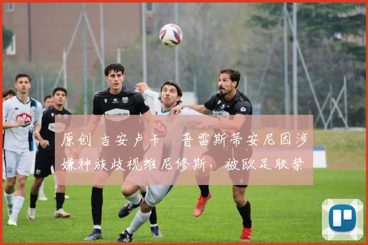 原创 吉安卢卡・普雷斯蒂安尼因涉嫌种族歧视维尼修斯，被欧足联禁赛