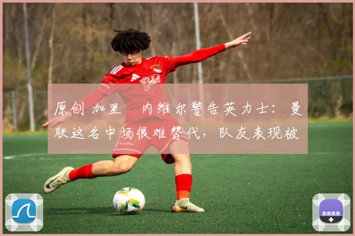 原创 加里・内维尔警告英力士：曼联这名中场很难替代，队友表现被赞 “离谱”