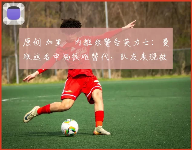 原创 加里・内维尔警告英力士:曼联这名中场很难替代,队友表现被赞 “离谱”