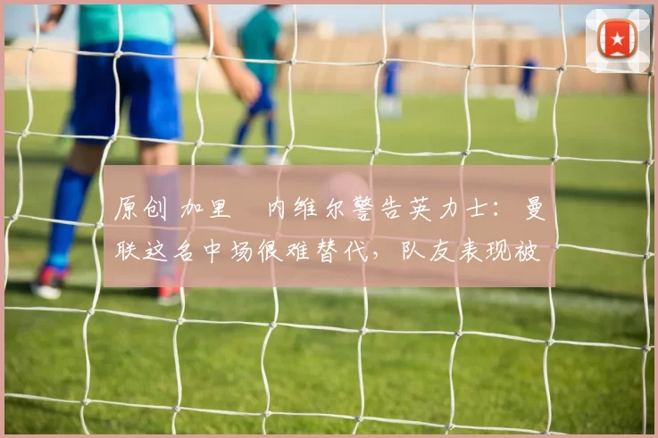 原创 加里・内维尔警告英力士:曼联这名中场很难替代,队友表现被赞 “离谱”