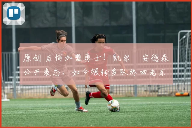 原创 后悔加盟勇士！凯尔・安德森公开表态，如今辗转多队终回老东家