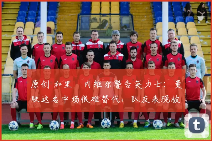 原创 加里・内维尔警告英力士：曼联这名中场很难替代，队友表现被赞 “离谱”