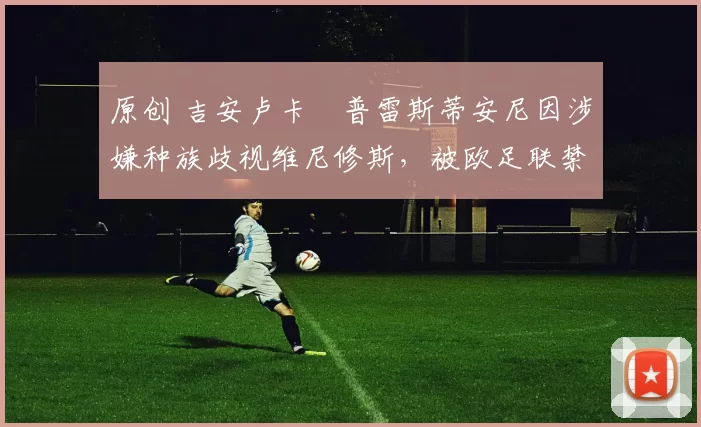 原创 吉安卢卡・普雷斯蒂安尼因涉嫌种族歧视维尼修斯，被欧足联禁赛