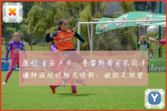 原创 吉安卢卡・普雷斯蒂安尼因涉嫌种族歧视维尼修斯，被欧足联禁赛