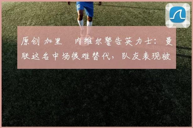 原创 加里・内维尔警告英力士：曼联这名中场很难替代，队友表现被赞 “离谱”