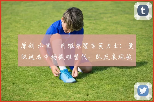 原创 加里・内维尔警告英力士：曼联这名中场很难替代，队友表现被赞 “离谱”