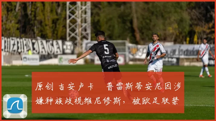 原创 吉安卢卡・普雷斯蒂安尼因涉嫌种族歧视维尼修斯，被欧足联禁赛