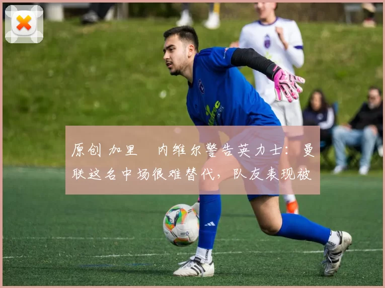 原创 加里・内维尔警告英力士：曼联这名中场很难替代，队友表现被赞 “离谱”