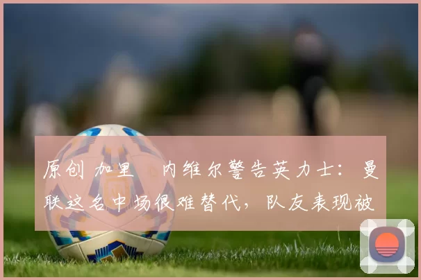 原创 加里・内维尔警告英力士：曼联这名中场很难替代，队友表现被赞 “离谱”