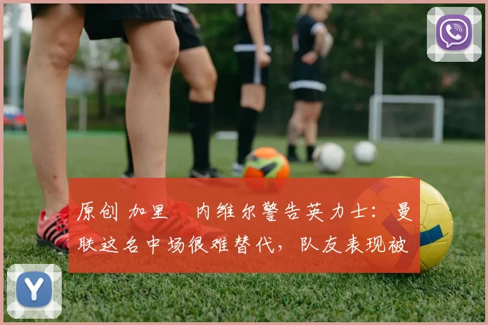 原创 加里・内维尔警告英力士：曼联这名中场很难替代，队友表现被赞 “离谱”