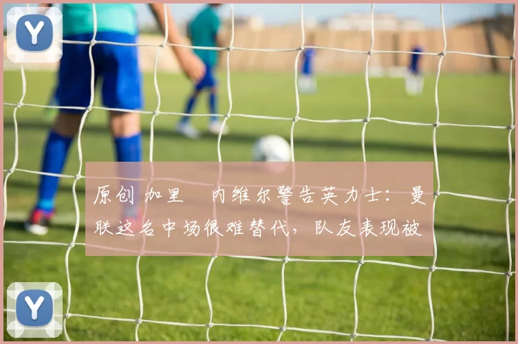 原创 加里・内维尔警告英力士：曼联这名中场很难替代，队友表现被赞 “离谱”