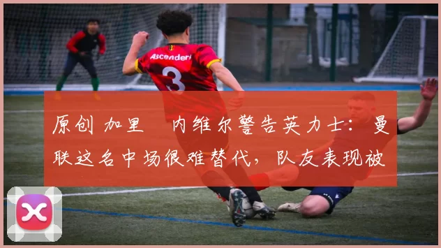 原创 加里・内维尔警告英力士:曼联这名中场很难替代,队友表现被赞 “离谱”