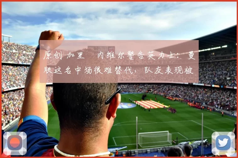 原创 加里・内维尔警告英力士:曼联这名中场很难替代,队友表现被赞 “离谱”