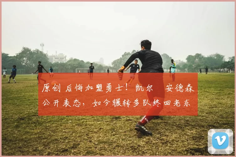 原创 后悔加盟勇士！凯尔・安德森公开表态，如今辗转多队终回老东家