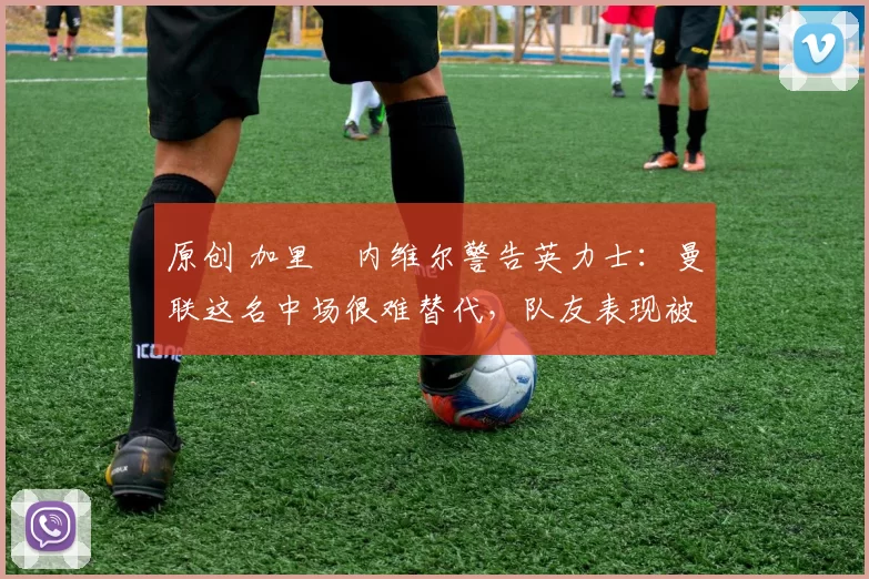 原创 加里・内维尔警告英力士：曼联这名中场很难替代，队友表现被赞 “离谱”