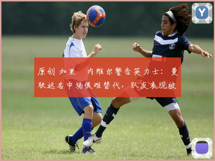 原创 加里・内维尔警告英力士：曼联这名中场很难替代，队友表现被赞 “离谱”