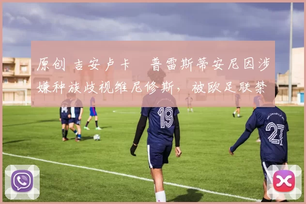 原创 吉安卢卡・普雷斯蒂安尼因涉嫌种族歧视维尼修斯,被欧足联禁赛