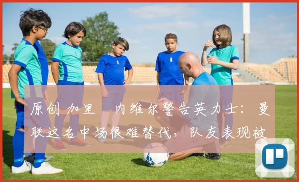 原创 加里・内维尔警告英力士：曼联这名中场很难替代，队友表现被赞 “离谱”