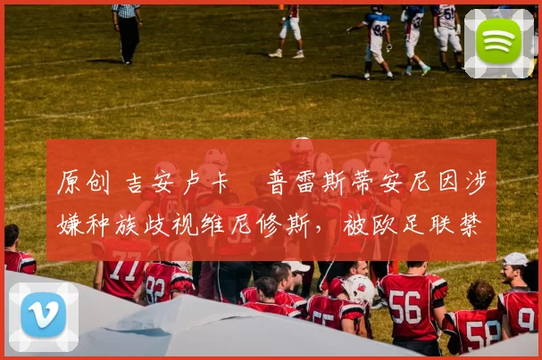 原创 吉安卢卡・普雷斯蒂安尼因涉嫌种族歧视维尼修斯，被欧足联禁赛