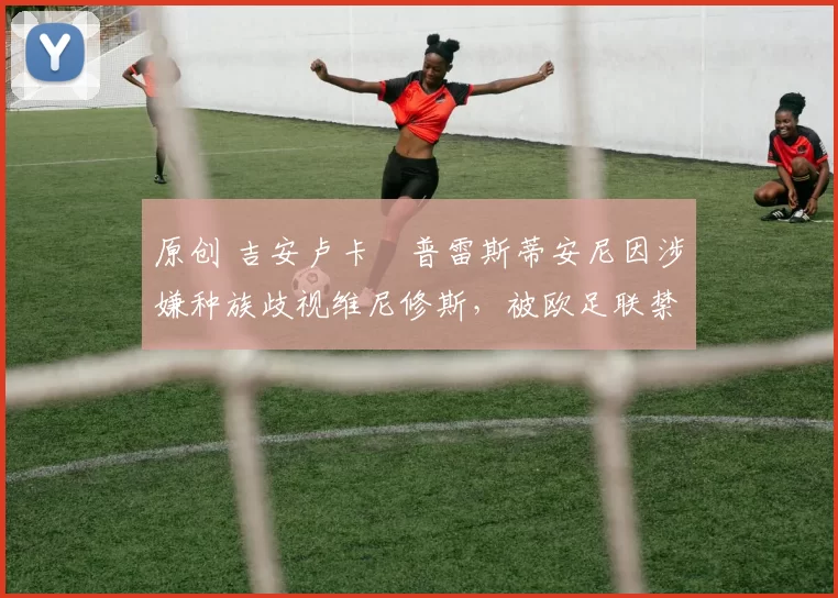 原创 吉安卢卡・普雷斯蒂安尼因涉嫌种族歧视维尼修斯，被欧足联禁赛