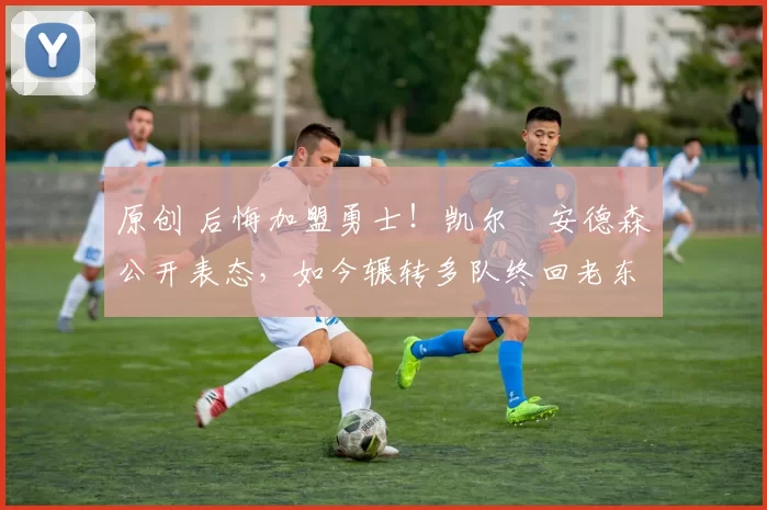 原创 后悔加盟勇士！凯尔・安德森公开表态，如今辗转多队终回老东家