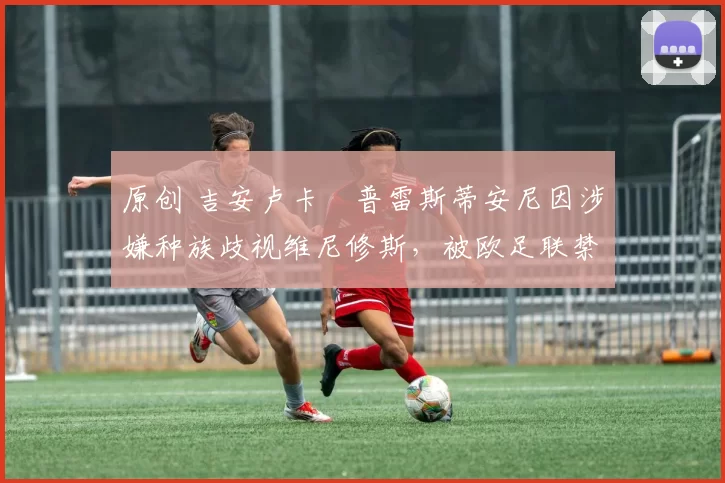 原创 吉安卢卡・普雷斯蒂安尼因涉嫌种族歧视维尼修斯，被欧足联禁赛