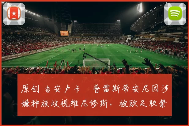 原创 吉安卢卡・普雷斯蒂安尼因涉嫌种族歧视维尼修斯，被欧足联禁赛