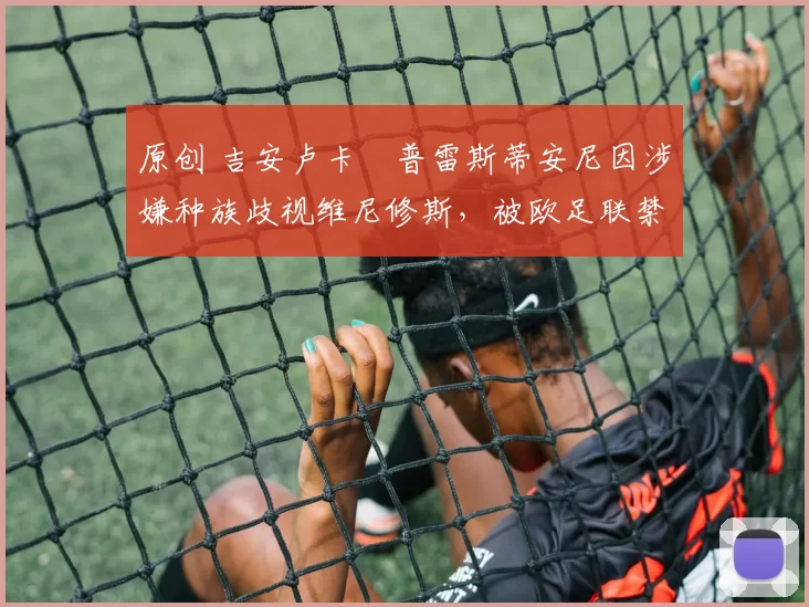 原创 吉安卢卡・普雷斯蒂安尼因涉嫌种族歧视维尼修斯，被欧足联禁赛