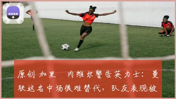 原创 加里・内维尔警告英力士：曼联这名中场很难替代，队友表现被赞 “离谱”