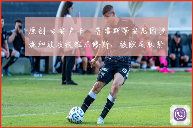 原创 吉安卢卡・普雷斯蒂安尼因涉嫌种族歧视维尼修斯，被欧足联禁赛