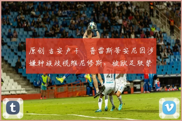 原创 吉安卢卡・普雷斯蒂安尼因涉嫌种族歧视维尼修斯,被欧足联禁赛