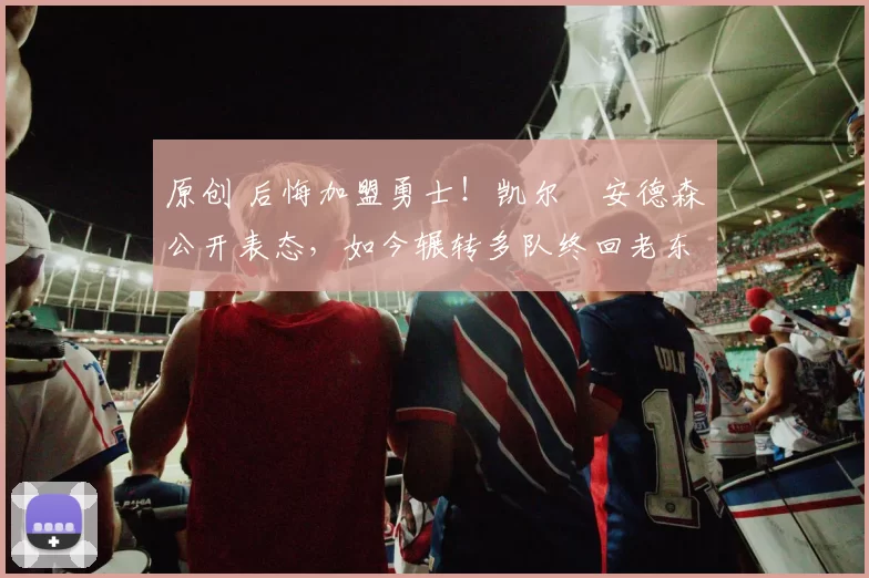 原创 后悔加盟勇士！凯尔・安德森公开表态，如今辗转多队终回老东家