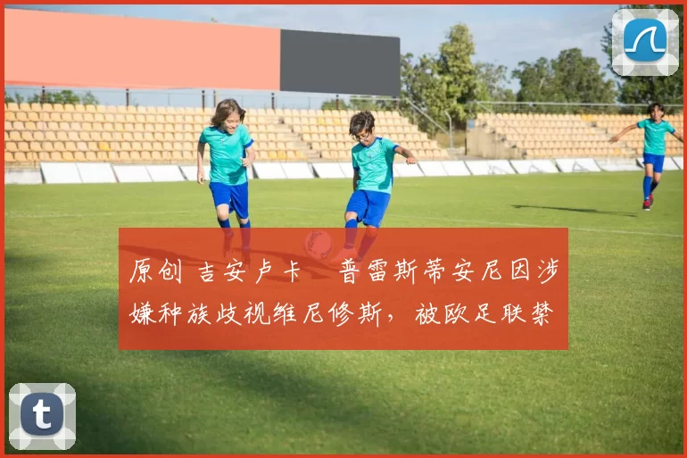 原创 吉安卢卡・普雷斯蒂安尼因涉嫌种族歧视维尼修斯，被欧足联禁赛