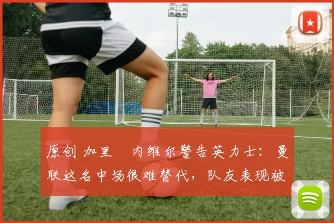 原创 加里・内维尔警告英力士:曼联这名中场很难替代,队友表现被赞 “离谱”