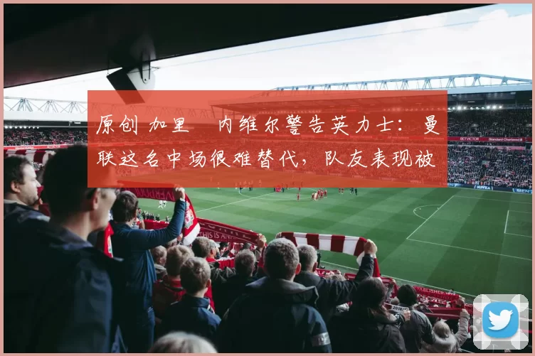 原创 加里・内维尔警告英力士：曼联这名中场很难替代，队友表现被赞 “离谱”