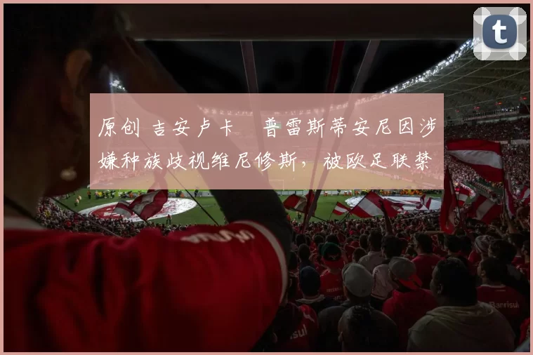 原创 吉安卢卡・普雷斯蒂安尼因涉嫌种族歧视维尼修斯，被欧足联禁赛