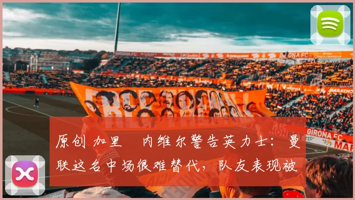 原创 加里・内维尔警告英力士：曼联这名中场很难替代，队友表现被赞 “离谱”