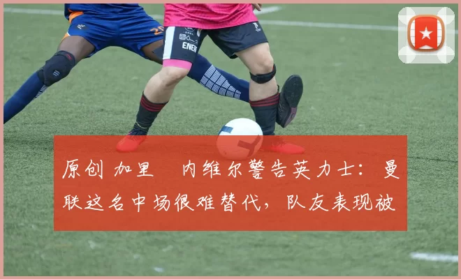 原创 加里・内维尔警告英力士：曼联这名中场很难替代，队友表现被赞 “离谱”