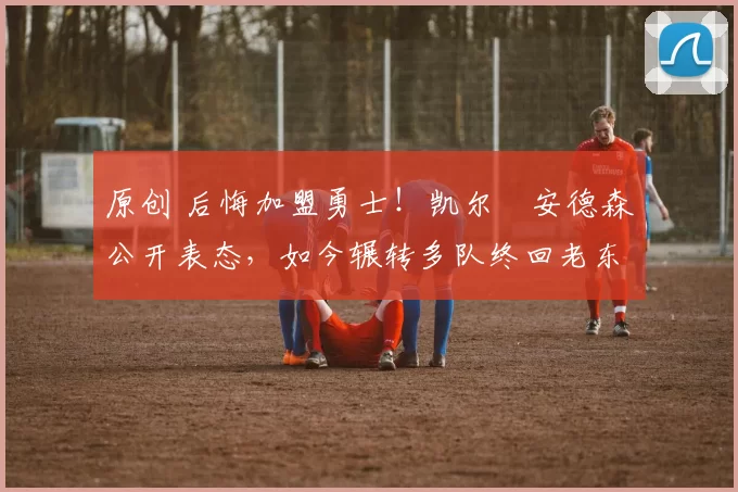 原创 后悔加盟勇士!凯尔・安德森公开表态,如今辗转多队终回老东家