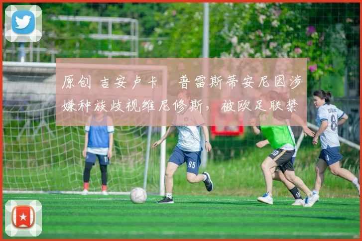 原创 吉安卢卡・普雷斯蒂安尼因涉嫌种族歧视维尼修斯，被欧足联禁赛