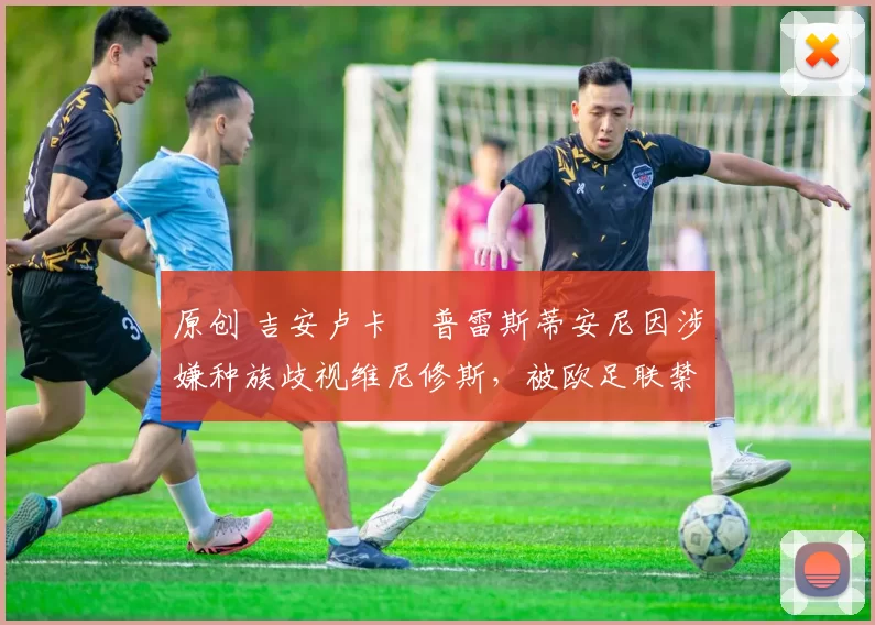 原创 吉安卢卡・普雷斯蒂安尼因涉嫌种族歧视维尼修斯,被欧足联禁赛