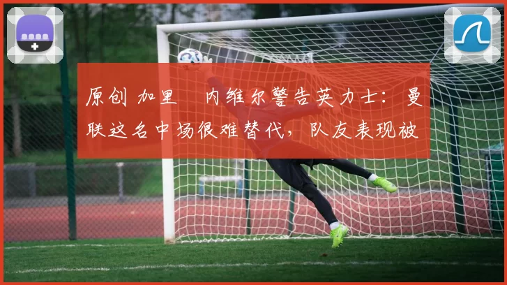 原创 加里・内维尔警告英力士：曼联这名中场很难替代，队友表现被赞 “离谱”