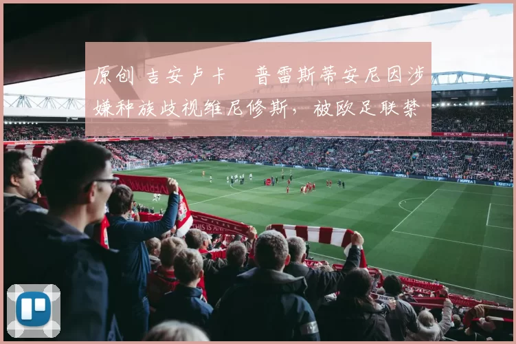 原创 吉安卢卡・普雷斯蒂安尼因涉嫌种族歧视维尼修斯,被欧足联禁赛