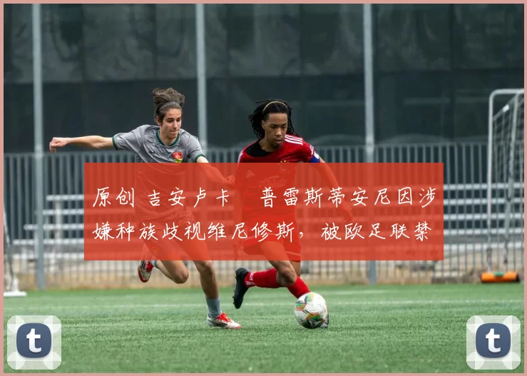 原创 吉安卢卡・普雷斯蒂安尼因涉嫌种族歧视维尼修斯，被欧足联禁赛